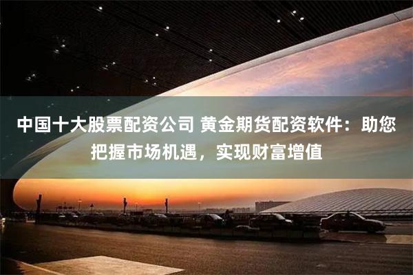 中国十大股票配资公司 黄金期货配资软件：助您把握市场机遇，实现财富增值