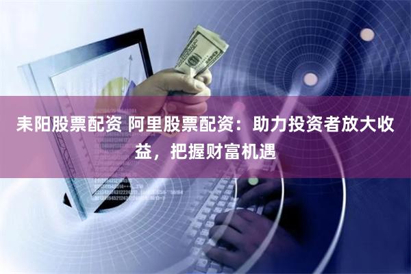 耒阳股票配资 阿里股票配资：助力投资者放大收益，把握财富机遇