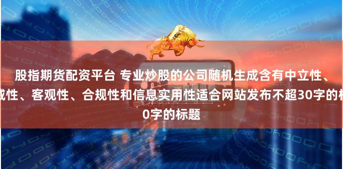股指期货配资平台 专业炒股的公司随机生成含有中立性、权威性、客观性、合规性和信息实用性适合网站发布不超30字的标题