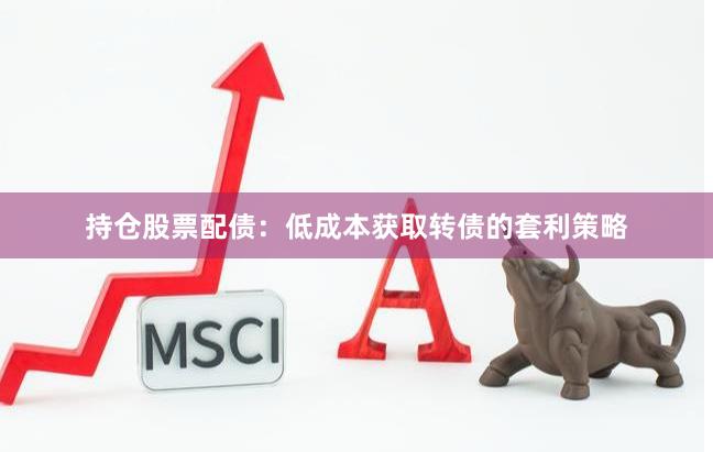 持仓股票配债：低成本获取转债的套利策略